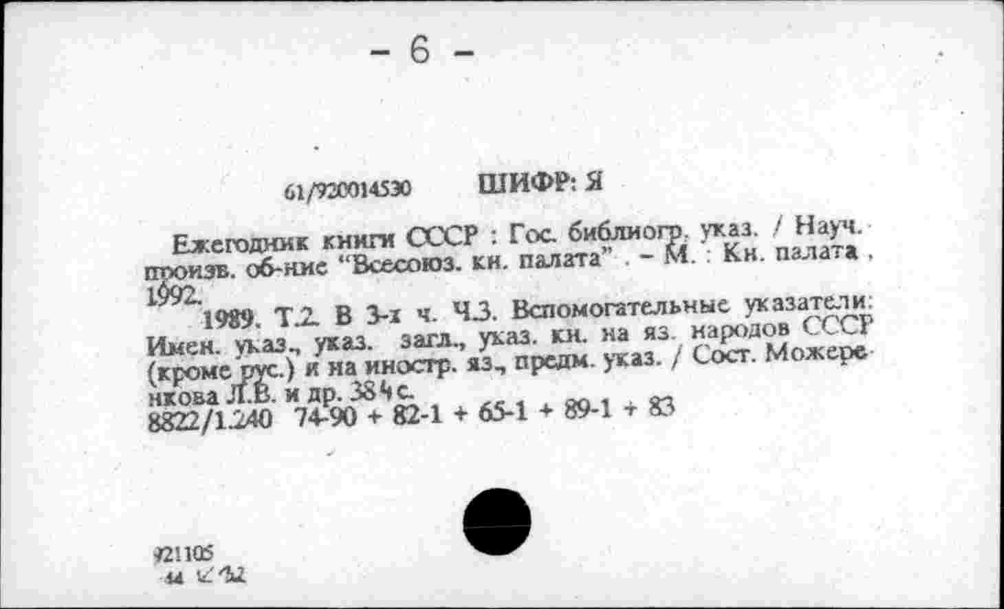 ﻿- 6 -
61/920014530 ШИФР: Я
Ежегодник книги СССР : Гос библиога указ. /Науч, ггооизв. об-ние “Всесоюз. кн. палата - М. Кн. палата , ^1989 Т.2. В 3-1 ч. 43. Вспомогательные указатели. Имен, указ, указ, загл, указ. кн. на яз	ж
(кроме'рус.) и на иностр, яз, предм. указ. / Сое . нкова Л.В. и др. 384 с.	„
8822/1240 74-90 + 82-1 + 65-1 + 89-1 т 83
«1105
44 IZ'M